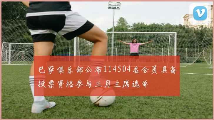 巴萨俱乐部公布114504名会员具备投票资格参与三月主席选举