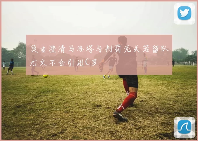 莫吉澄清马洛塔与判罚无关若留队尤文不会引进C罗