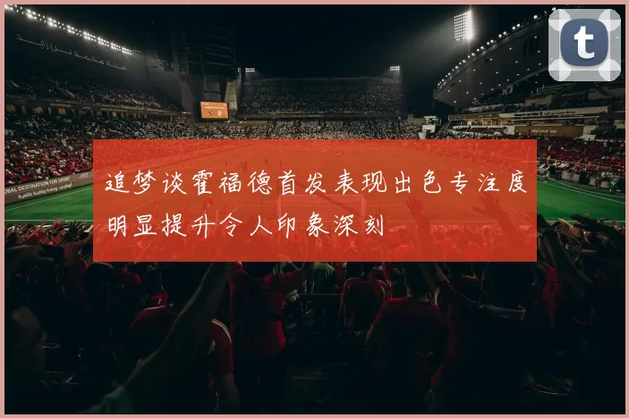 追梦谈霍福德首发表现出色专注度明显提升令人印象深刻