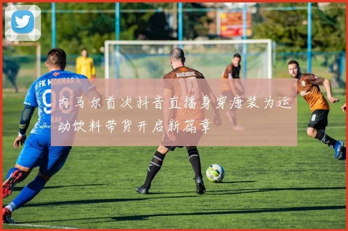 内马尔首次抖音直播身穿唐装为运动饮料带货开启新篇章