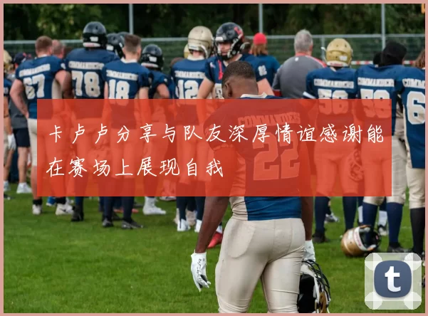 卡卢卢分享与队友深厚情谊感谢能在赛场上展现自我