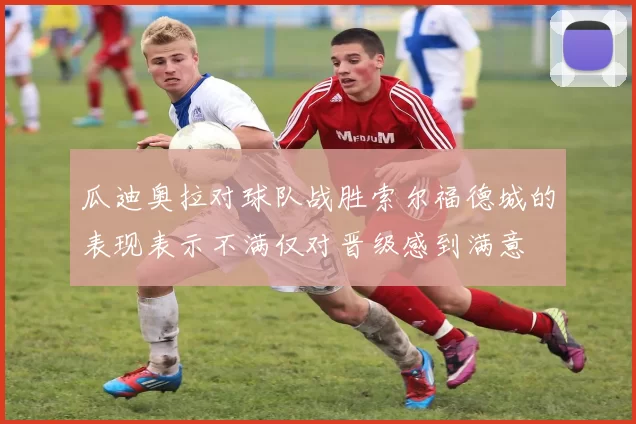 瓜迪奥拉对球队战胜索尔福德城的表现表示不满仅对晋级感到满意