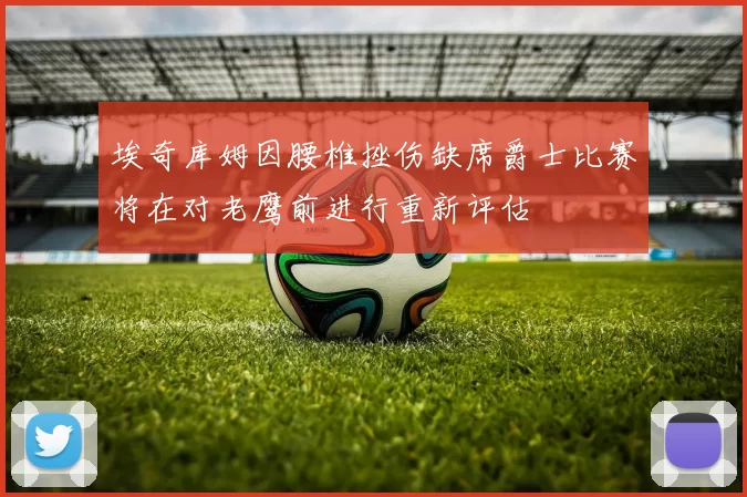 埃奇库姆因腰椎挫伤缺席爵士比赛将在对老鹰前进行重新评估