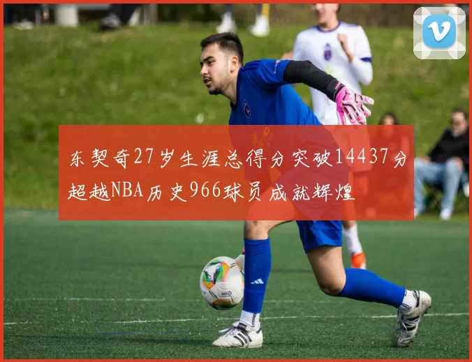 东契奇27岁生涯总得分突破14437分超越NBA历史966球员成就辉煌