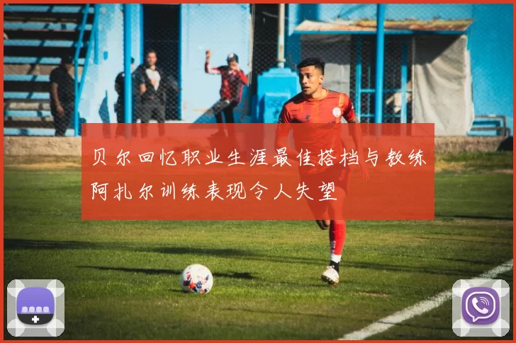 贝尔回忆职业生涯最佳搭档与教练阿扎尔训练表现令人失望