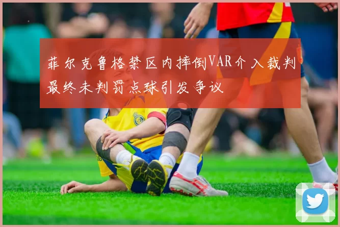 菲尔克鲁格禁区内摔倒VAR介入裁判最终未判罚点球引发争议