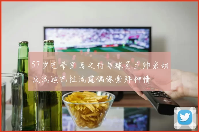 57岁巴蒂罗马之行与球员主帅亲切交流迪巴拉流露偶像崇拜神情