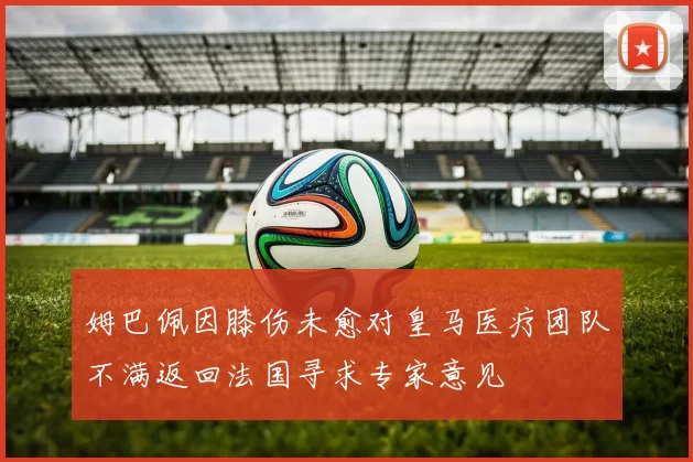 姆巴佩因膝伤未愈对皇马医疗团队不满返回法国寻求专家意见