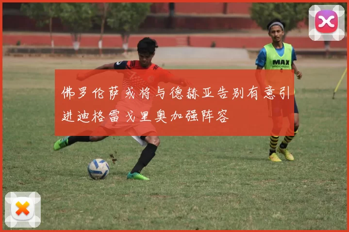 佛罗伦萨或将与德赫亚告别有意引进迪格雷戈里奥加强阵容