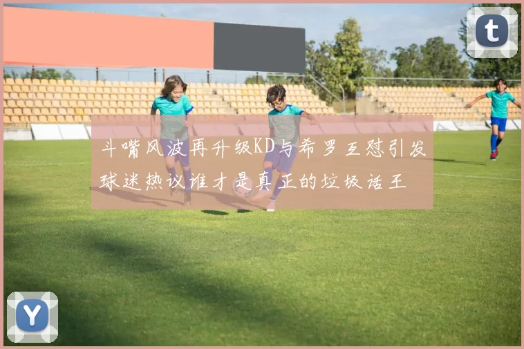 斗嘴风波再升级KD与希罗互怼引发球迷热议谁才是真正的垃圾话王