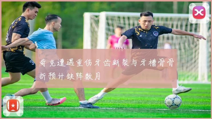 奇克遭遇重伤牙齿断裂与牙槽骨骨折预计缺阵数月