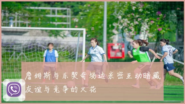 詹姆斯与东契奇场边亲密互动暗藏友谊与竞争的火花