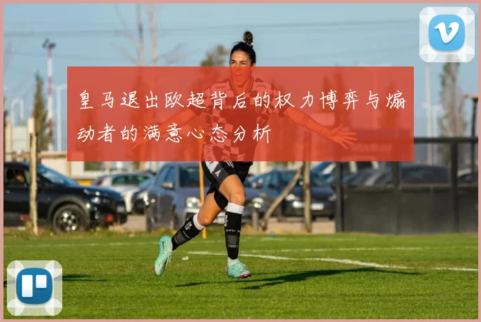 皇马退出欧超背后的权力博弈与煽动者的满意心态分析