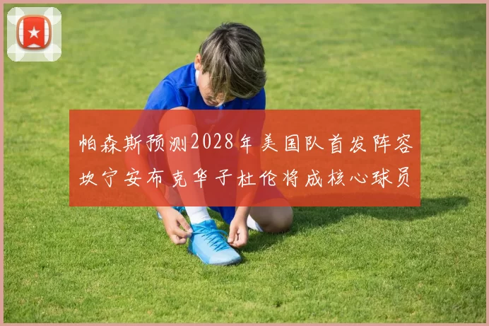 帕森斯预测2028年美国队首发阵容坎宁安布克华子杜伦将成核心球员