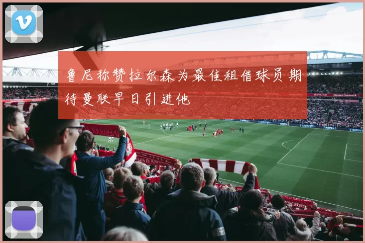鲁尼称赞拉尔森为最佳租借球员期待曼联早日引进他
