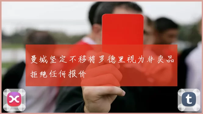 曼城坚定不移将罗德里视为非卖品拒绝任何报价