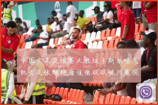 中国女足友谊赛大胜纽卡斯尔喷气机女足张琳艳唐佳丽双双破门展现实力