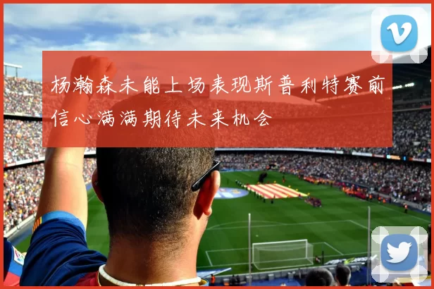杨瀚森未能上场表现斯普利特赛前信心满满期待未来机会