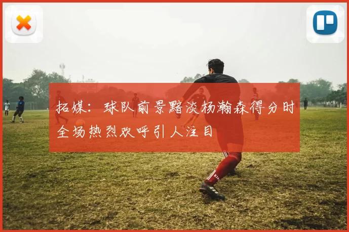 拓媒：球队前景黯淡杨瀚森得分时全场热烈欢呼引人注目