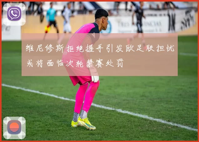 维尼修斯拒绝握手引发欧足联担忧或将面临次轮禁赛处罚