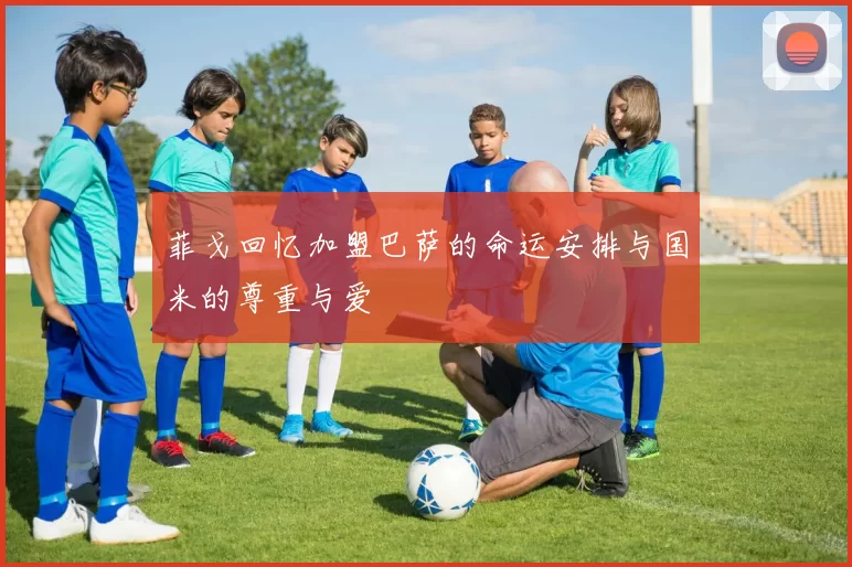 菲戈回忆加盟巴萨的命运安排与国米的尊重与爱